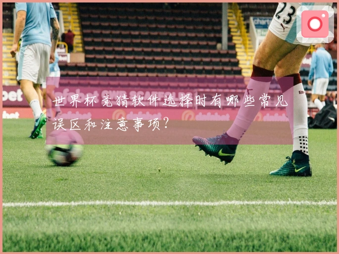 世界杯竞猜软件选择时有哪些常见误区和注意事项？